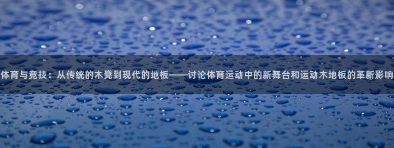 xc体育：体育与竞技：从传统的木凳到现代的地板——讨论体育运动中的新舞台和运动木地板的革新影响