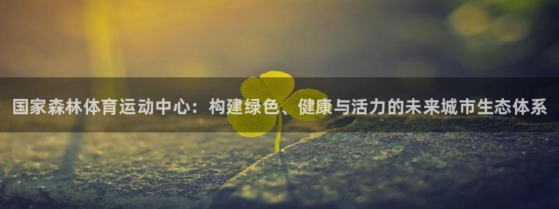 xc体育app官方网站：国家森林体育运动中心：构建绿色、健康与活力的未来城市生态体系